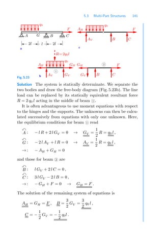 5.3 Multi-Part Structures 141
c
a
b
B C
F
AV
q0
AH
2l
2l
GH
1
2
AH
GV
GH
B
F
C
F
l
q0
AV GV
A G B C
R=2q0l
q0
Fig. 5.23
Solution The system is statically determinate. We separate the
two bodies and draw the free-body diagram (Fig. 5.23b). The line
load can be replaced by its statically equivalent resultant force
R = 2 q0 l acting in the middle of beam 1 .
It is often advantageous to use moment equations with respect
to the hinges and the supports. The unknowns can then be calcu-
lated successively from equations with only one unknown. Here,
the equilibrium conditions for beam 1 read

A : − l R + 2 l GV = 0 → GV =
1
2
R = q0 l ,

G : − 2 l AV + l R = 0 → AV =
1
2
R = q0 l ,
→ : − AH + GH = 0
and those for beam 2 are

B : l GV + 2 l C = 0 ,

C : 3 l GV − 2 l B = 0 ,
→ : − GH + F = 0 → GH = F .
The solution of the remaining system of equations is
AH = GH = F , B =
3
2
GV =
3
2
q0 l ,
C = −
1
2
GV = −
1
2
q0l .
 