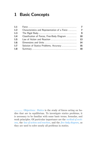 1 Basic Concepts
1.1 Force .............................................................. 7
1.2 Characteristics and Representation of a Force ........... 7
1.3 The Rigid Body................................................. 9
1.4 Classification of Forces, Free-Body Diagram ............. 10
1.5 Law of Action and Reaction ................................. 13
1.6 Dimensions and Units ......................................... 14
1.7 Solution of Statics Problems, Accuracy ................... 16
1.8 Summary ......................................................... 18
Objectives: Statics is the study of forces acting on bo-
dies that are in equilibrium. To investigate statics problems, it
is necessary to be familiar with some basic terms, formulas, and
work principles. Of particular importance are the method of secti-
ons, the law of action and reaction, and the free-body diagram, as
they are used to solve nearly all problems in statics.
 