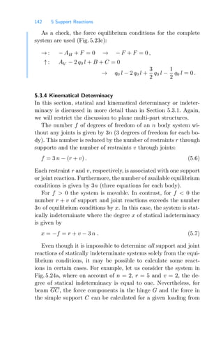 142 5 Support Reactions
As a check, the force equilibrium conditions for the complete
system are used (Fig. 5.23c):
→ : − AH + F = 0 → − F + F = 0 ,
↑ : AV − 2 q0 l + B + C = 0
→ q0 l − 2 q0 l +
3
2
q0 l −
1
2
q0 l = 0 .
5.3.4 Kinematical Determinacy
In this section, statical and kinematical determinacy or indeter-
minacy is discussed in more detail than in Section 5.3.1. Again,
we will restrict the discussion to plane multi-part structures.
The number f of degrees of freedom of an n body system wi-
thout any joints is given by 3n (3 degrees of freedom for each bo-
dy). This number is reduced by the number of restraints r through
supports and the number of restraints v through joints:
f = 3 n − (r + v) . (5.6)
Each restraint r and v, respectively, is associated with one support
or joint reaction. Furthermore, the number of available equilibrium
conditions is given by 3n (three equations for each body).
For f  0 the system is movable. In contrast, for f  0 the
number r + v of support and joint reactions exceeds the number
3n of equilibrium conditions by x. In this case, the system is stat-
ically indeterminate where the degree x of statical indeterminacy
is given by
x = −f = r + v − 3 n . (5.7)
Even though it is impossible to determine all support and joint
reactions of statically indeterminate systems solely from the equi-
librium conditions, it may be possible to calculate some react-
ions in certain cases. For example, let us consider the system in
Fig. 5.24a, where on account of n = 2, r = 5 and v = 2, the de-
gree of statical indeterminacy is equal to one. Nevertheless, for
beam GC, the force components in the hinge G and the force in
the simple support C can be calculated for a given loading from
 