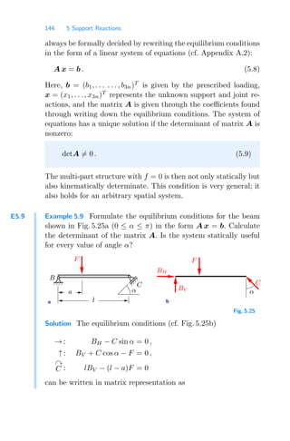144 5 Support Reactions
always be formally decided by rewriting the equilibrium conditions
in the form of a linear system of equations (cf. Appendix A.2):
A x = b . (5.8)
Here, b = (b1, . . . . . . , b3n)T
is given by the prescribed loading,
x = (x1, . . . , x3n)T
represents the unknown support and joint re-
actions, and the matrix A is given through the coeﬃcients found
through writing down the equilibrium conditions. The system of
equations has a unique solution if the determinant of matrix A is
nonzero:
detA = 0 . (5.9)
The multi-part structure with f = 0 is then not only statically but
also kinematically determinate. This condition is very general; it
also holds for an arbitrary spatial system.
E5.9 Example 5.9 Formulate the equilibrium conditions for the beam
shown in Fig. 5.25a (0 ≤ α ≤ π) in the form A x = b. Calculate
the determinant of the matrix A. Is the system statically useful
for every value of angle α?
a b
B
l
C
a
F
F
BH
BV
C
α
α
Fig. 5.25
Solution The equilibrium conditions (cf. Fig. 5.25b)
→ : BH − C sin α = 0 ,
↑ : BV + C cos α − F = 0 ,

C : lBV − (l − a)F = 0
can be written in matrix representation as
 