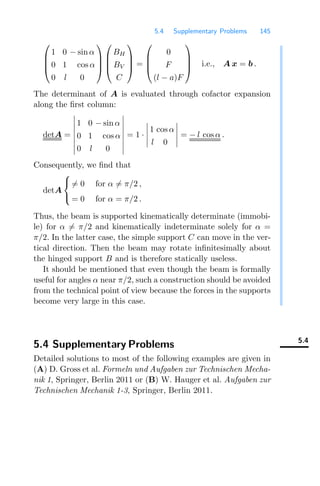 5.4 Supplementary Problems 145
⎛
⎜
⎜
⎝
1 0 − sin α
0 1 cos α
0 l 0
⎞
⎟
⎟
⎠
⎛
⎜
⎜
⎝
BH
BV
C
⎞
⎟
⎟
⎠ =
⎛
⎜
⎜
⎝
0
F
(l − a)F
⎞
⎟
⎟
⎠ i.e., A x = b .
The determinant of A is evaluated through cofactor expansion
along the ﬁrst column:
detA =








1 0 − sin α
0 1 cos α
0 l 0








= 1 ·





1 cos α
l 0





= − l cos α .
Consequently, we ﬁnd that
detA
⎧
⎨
⎩
= 0 for α = π/2 ,
= 0 for α = π/2 .
Thus, the beam is supported kinematically determinate (immobi-
le) for α = π/2 and kinematically indeterminate solely for α =
π/2. In the latter case, the simple support C can move in the ver-
tical direction. Then the beam may rotate inﬁnitesimally about
the hinged support B and is therefore statically useless.
It should be mentioned that even though the beam is formally
useful for angles α near π/2, such a construction should be avoided
from the technical point of view because the forces in the supports
become very large in this case.
5.4
5.4 Supplementary Problems
Detailed solutions to most of the following examples are given in
(A) D. Gross et al. Formeln und Aufgaben zur Technischen Mecha-
nik 1, Springer, Berlin 2011 or (B) W. Hauger et al. Aufgaben zur
Technischen Mechanik 1-3, Springer, Berlin 2011.
 