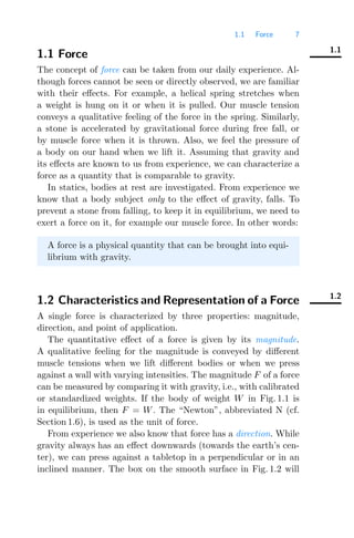 1.1 Force 7
1.1
1.1 Force
The concept of force can be taken from our daily experience. Al-
though forces cannot be seen or directly observed, we are familiar
with their eﬀects. For example, a helical spring stretches when
a weight is hung on it or when it is pulled. Our muscle tension
conveys a qualitative feeling of the force in the spring. Similarly,
a stone is accelerated by gravitational force during free fall, or
by muscle force when it is thrown. Also, we feel the pressure of
a body on our hand when we lift it. Assuming that gravity and
its eﬀects are known to us from experience, we can characterize a
force as a quantity that is comparable to gravity.
In statics, bodies at rest are investigated. From experience we
know that a body subject only to the eﬀect of gravity, falls. To
prevent a stone from falling, to keep it in equilibrium, we need to
exert a force on it, for example our muscle force. In other words:
A force is a physical quantity that can be brought into equi-
librium with gravity.
1.2
1.2 Characteristics and Representation of a Force
A single force is characterized by three properties: magnitude,
direction, and point of application.
The quantitative eﬀect of a force is given by its magnitude.
A qualitative feeling for the magnitude is conveyed by diﬀerent
muscle tensions when we lift diﬀerent bodies or when we press
against a wall with varying intensities. The magnitude F of a force
can be measured by comparing it with gravity, i.e., with calibrated
or standardized weights. If the body of weight W in Fig. 1.1 is
in equilibrium, then F = W. The “Newton”, abbreviated N (cf.
Section 1.6), is used as the unit of force.
From experience we also know that force has a direction. While
gravity always has an eﬀect downwards (towards the earth’s cen-
ter), we can press against a tabletop in a perpendicular or in an
inclined manner. The box on the smooth surface in Fig. 1.2 will
 