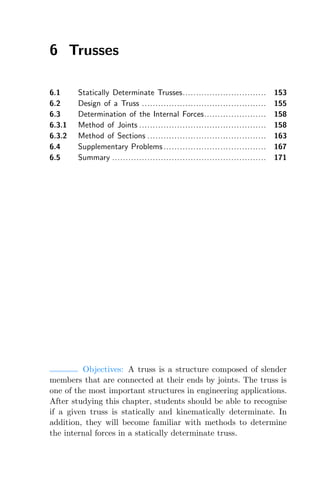 6 Trusses
6.1 Statically Determinate Trusses............................... 153
6.2 Design of a Truss .............................................. 155
6.3 Determination of the Internal Forces....................... 158
6.3.1 Method of Joints ............................................... 158
6.3.2 Method of Sections ............................................ 163
6.4 Supplementary Problems ...................................... 167
6.5 Summary ......................................................... 171
Objectives: A truss is a structure composed of slender
members that are connected at their ends by joints. The truss is
one of the most important structures in engineering applications.
After studying this chapter, students should be able to recognise
if a given truss is statically and kinematically determinate. In
addition, they will become familiar with methods to determine
the internal forces in a statically determinate truss.
 