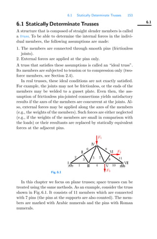 6.1 Statically Determinate Trusses 153
6.1
6.1 Statically Determinate Trusses
A structure that is composed of straight slender members is called
a truss. To be able to determine the internal forces in the indivi-
dual members, the following assumptions are made:
1. The members are connected through smooth pins (frictionless
joints).
2. External forces are applied at the pins only.
A truss that satisﬁes these assumptions is called an “ideal truss”.
Its members are subjected to tension or to compression only (two-
force members, see Section 2.4).
In real trusses, these ideal conditions are not exactly satisﬁed.
For example, the joints may not be frictionless, or the ends of the
members may be welded to a gusset plate. Even then, the ass-
umption of frictionless pin-jointed connections yields satisfactory
results if the axes of the members are concurrent at the joints. Al-
so, external forces may be applied along the axes of the members
(e.g., the weights of the members). Such forces are either neglected
(e.g., if the weights of the members are small in comparison with
the loads) or their resultants are replaced by statically equivalent
forces at the adjacent pins.
Fig. 6.1
I
II
V
VI
IV
3
1
11
9
III
5
10
4
6
VII
8
7
2
F1
F3
F2
In this chapter we focus on plane trusses; space trusses can be
treated using the same methods. As an example, consider the truss
shown in Fig. 6.1. It consists of 11 members which are connected
with 7 pins (the pins at the supports are also counted). The mem-
bers are marked with Arabic numerals and the pins with Roman
numerals.
 