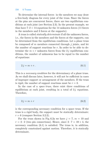 154 6 Trusses
To determine the internal forces in the members we may draw
a free-body diagram for every joint of the truss. Since the forces
at the pins are concurrent forces, there are two equilibrium con-
ditions at each joint (see Section 2.3). In the present example, we
thus have 7·2 = 14 equations for the 14 unknown forces (11 forces
in the members and 3 forces at the supports).
A truss is called statically determinate if all the unknown forces,
i.e., the forces in the members and the forces at the supports, can
be determined from the equilibrium conditions. Let a plane truss
be composed of m members connected through j joints, and let
the number of support reactions be r. In order to be able to de-
termine the m + r unknown forces from the 2 j equilibrium con-
ditions, the number of unknowns has to be equal to the number
of equations:
2 j = m + r . (6.1)
This is a necessary condition for the determinacy of a plane truss.
As we shall discuss later, however, it will not be suﬃcient in cases
of improper support or arrangement of the members. If the truss
is rigid, the number of support reactions must be r = 3.
In the case of a space truss, there exist three conditions of
equilibrium at each joint, resulting in a total of 3 j equations.
Therefore,
3 j = m + r (6.2)
is the corresponding necessary condition for a space truss. If the
truss is a rigid body, the support must be statically determinate:
r = 6 (compare Section 3.2.2).
For the truss shown in Fig. 6.2a we have j = 7, m = 10 and
r = 2 · 2 (two pin connections). Hence, since 2 · 7 = 10 + 4, the
necessary condition (6.1) is satisﬁed. The truss is, in addition,
completely constrained against motion. Therefore, it is statically
determinate.
 