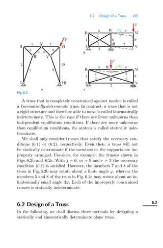 6.2 Design of a Truss 155
a c
b
ϕ
5 8
VI
IV
II
I
III
V
2
3
4
5
6
1 9
8
7
VI
I
II
IV
V
III
2
4
3
7
1
6
9
dϕ
IV
II VI
V
VII
I
10
2
1 9
3
6
8
5 7
III
4
F
F
F
Fig. 6.2
A truss that is completely constrained against motion is called
a kinematically determinate truss. In contrast, a truss that is not
a rigid structure and therefore able to move is called kinematically
indeterminate. This is the case if there are fewer unknowns than
independent equilibrium conditions. If there are more unknowns
than equilibrium conditions, the system is called statically inde-
terminate.
We shall only consider trusses that satisfy the necessary con-
ditions (6.1) or (6.2), respectively. Even then, a truss will not
be statically determinate if the members or the supports are im-
properly arranged. Consider, for example, the trusses shown in
Figs. 6.2b and 6.2c. With j = 6, m = 9 and r = 3 the necessary
condition (6.1) is satisﬁed. However, the members 7 and 8 of the
truss in Fig. 6.2b may rotate about a ﬁnite angle ϕ, whereas the
members 5 and 8 of the truss in Fig. 6.2c may rotate about an in-
ﬁnitesimally small angle dϕ. Each of the improperly constrained
trusses is statically indeterminate.
6.2
6.2 Design of a Truss
In the following, we shall discuss three methods for designing a
statically and kinematically determinate plane truss.
 