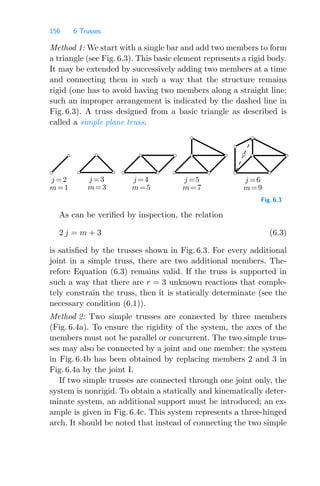 156 6 Trusses
Method 1: We start with a single bar and add two members to form
a triangle (see Fig. 6.3). This basic element represents a rigid body.
It may be extended by successively adding two members at a time
and connecting them in such a way that the structure remains
rigid (one has to avoid having two members along a straight line;
such an improper arrangement is indicated by the dashed line in
Fig. 6.3). A truss designed from a basic triangle as described is
called a simple plane truss.
j =2
m=1
j =6
j =5
j =4
j =3
m=9
m=7
m=5
m=3
Fig. 6.3
As can be veriﬁed by inspection, the relation
2 j = m + 3 (6.3)
is satisﬁed by the trusses shown in Fig. 6.3. For every additional
joint in a simple truss, there are two additional members. The-
refore Equation (6.3) remains valid. If the truss is supported in
such a way that there are r = 3 unknown reactions that comple-
tely constrain the truss, then it is statically determinate (see the
necessary condition (6.1)).
Method 2: Two simple trusses are connected by three members
(Fig. 6.4a). To ensure the rigidity of the system, the axes of the
members must not be parallel or concurrent. The two simple trus-
ses may also be connected by a joint and one member: the system
in Fig. 6.4b has been obtained by replacing members 2 and 3 in
Fig. 6.4a by the joint I.
If two simple trusses are connected through one joint only, the
system is nonrigid. To obtain a statically and kinematically deter-
minate system, an additional support must be introduced; an ex-
ample is given in Fig. 6.4c. This system represents a three-hinged
arch. It should be noted that instead of connecting the two simple
 