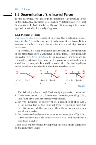 158 6 Trusses
6.3
6.3 Determination of the Internal Forces
In the following, two methods to determine the internal forces
in the individual members of a statically determinate truss will
be discussed. In both methods, the conditions of equilibrium are
applied to suitable free-body diagrams.
6.3.1 Method of Joints
The method of joints consists of applying the equilibrium condi-
tions to the free-body diagram of each joint of the truss. It is a
systematic method and can be used for every statically determi-
nate truss.
In practice, it is often convenient ﬁrst to identify those members
of the truss that have a vanishing internal force. These members
are called zero-force members. If the zero-force members are re-
cognised in advance, the number of unknowns is reduced, which
simpliﬁes the analysis. It should be noted that the loading deter-
mines whether a member is a zero-force member or not.
a b c
1
2
1 2
3
1
2
S1 =0 , S2 =0 S1 =F , S2 =0 S1 =S2 , S3 =0
S1
S2
F S1 S2
S3
S1
S2
Fig. 6.6
The following rules are useful in identifying zero-force members.
1. If two members are not collinear at an unloaded joint (Fig. 6.6a),
then both members are zero-force members.
2. Let two members be connected at a loaded joint (Fig. 6.6b).
If the action line of the external force F coincides with the
direction of one of the members, then the other member is a
zero-force member.
3. Let three members be connected at an unloaded joint (Fig. 6.6c).
If two members have the same direction, the third member is a
zero-force member.
These rules can be veriﬁed by applying the equilibrium conditions
to the respective joints.
 