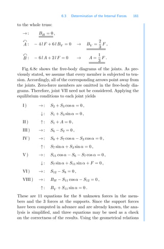 6.3 Determination of the Internal Forces 161
to the whole truss:
→ : BH = 0 ,

A : − 4 l F + 6 l BV = 0 → BV =
2
3
F ,

B : − 6 l A + 2 l F = 0 → A =
1
3
F .
Fig. 6.8c shows the free-body diagrams of the joints. As pre-
viously stated, we assume that every member is subjected to ten-
sion. Accordingly, all of the corresponding arrows point away from
the joints. Zero-force members are omitted in the free-body dia-
grams. Therefore, joint VII need not be considered. Applying the
equilibrium conditions to each joint yields
I ) → : S2 + S3 cos α = 0 ,
↓ : S1 + S3 sin α = 0 ,
II ) ↑ : S1 + A = 0 ,
III ) → : S6 − S2 = 0 ,
IV ) → : S8 + S7 cos α − S3 cos α = 0 ,
↑ : S7 sin α + S3 sin α = 0 ,
V ) → : S11 cos α − S6 − S7 cos α = 0 ,
↓ : S7 sin α + S11 sin α + F = 0 ,
VI ) → : S12 − S8 = 0 ,
VIII ) → : BH − S11 cos α − S12 = 0 ,
↑ : BV + S11 sin α = 0 .
These are 11 equations for the 8 unknown forces in the mem-
bers and the 3 forces at the supports. Since the support forces
have been computed in advance and are already known, the ana-
lysis is simpliﬁed, and three equations may be used as a check
on the correctness of the results. Using the geometrical relations
 