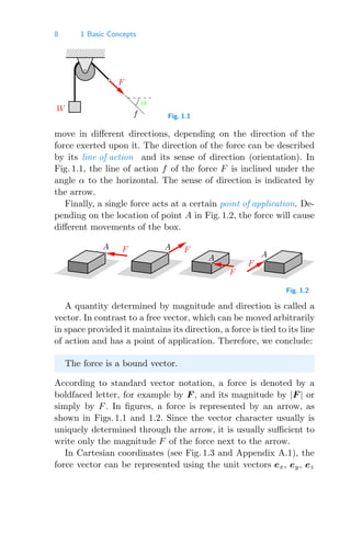 8 1 Basic Concepts
0000
1111
W
α
f
F
Fig. 1.1
move in diﬀerent directions, depending on the direction of the
force exerted upon it. The direction of the force can be described
by its line of action and its sense of direction (orientation). In
Fig. 1.1, the line of action f of the force F is inclined under the
angle α to the horizontal. The sense of direction is indicated by
the arrow.
Finally, a single force acts at a certain point of application. De-
pending on the location of point A in Fig. 1.2, the force will cause
diﬀerent movements of the box.
A
A
F
F
A
F
A F
Fig. 1.2
A quantity determined by magnitude and direction is called a
vector. In contrast to a free vector, which can be moved arbitrarily
in space provided it maintains its direction, a force is tied to its line
of action and has a point of application. Therefore, we conclude:
The force is a bound vector.
According to standard vector notation, a force is denoted by a
boldfaced letter, for example by F , and its magnitude by |F | or
simply by F. In ﬁgures, a force is represented by an arrow, as
shown in Figs. 1.1 and 1.2. Since the vector character usually is
uniquely determined through the arrow, it is usually suﬃcient to
write only the magnitude F of the force next to the arrow.
In Cartesian coordinates (see Fig. 1.3 and Appendix A.1), the
force vector can be represented using the unit vectors ex, ey, ez
 