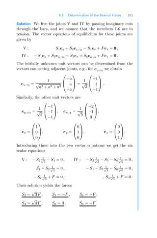 6.3 Determination of the Internal Forces 163
Solution We free the joints V and IV by passing imaginary cuts
through the bars, and we assume that the members 1-6 are in
tension. The vector equations of equilibrium for these joints are
given by
V : S1ey + S2eV/V
I
− S4ex + Fez = 0 ,
IV : − S1ey + S3eI
V/V
I
− S5ex + S6eI
V/I
I
+ Fez = 0 .
The initially unknown unit vectors can be determined from the
vectors connecting adjacent joints, e.g., for eV/V
I
we obtain
eV/V
I
=
1
√
a2 + a2 + a2
⎛
⎜
⎝
−a
a
−a
⎞
⎟
⎠ =
1
√
3
⎛
⎜
⎝
−1
1
−1
⎞
⎟
⎠ .
Similarly, the other unit vectors are
eI
V/V
I
=
1
√
3
⎛
⎜
⎝
−1
−1
−1
⎞
⎟
⎠, eI
V/I
I
=
1
√
5
⎛
⎜
⎝
−2
−1
0
⎞
⎟
⎠,
ex =
⎛
⎜
⎝
1
0
0
⎞
⎟
⎠, ey =
⎛
⎜
⎝
0
1
0
⎞
⎟
⎠, ez =
⎛
⎜
⎝
0
0
1
⎞
⎟
⎠.
Introducing these into the two vector equations we get the six
scalar equations
V : − S2
1
√
3
− S4 = 0 , IV : − S3
1
√
3
− S5 − S6
2
√
5
= 0 ,
S1 + S2
1
√
3
= 0 , − S1 − S3
1
√
3
− S6
1
√
5
= 0 ,
− S2
1
√
3
+ F = 0 , − S3
1
√
3
+ F = 0 .
Their solution yields the forces
S2 =
√
3 F , S1 = −F , S4 = −F ,
S3 =
√
3 F , S6 = 0 , S5 = −F .
 