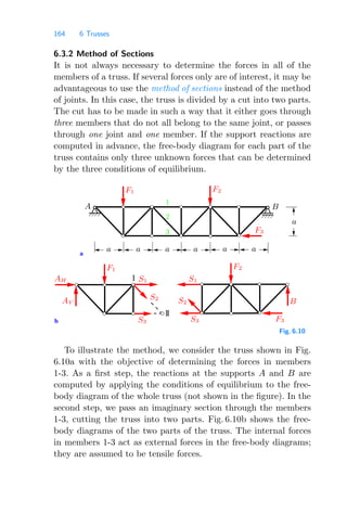 164 6 Trusses
6.3.2 Method of Sections
It is not always necessary to determine the forces in all of the
members of a truss. If several forces only are of interest, it may be
advantageous to use the method of sections instead of the method
of joints. In this case, the truss is divided by a cut into two parts.
The cut has to be made in such a way that it either goes through
three members that do not all belong to the same joint, or passes
through one joint and one member. If the support reactions are
computed in advance, the free-body diagram for each part of the
truss contains only three unknown forces that can be determined
by the three conditions of equilibrium.
b
a
I
3
2
B
A
1
II
S1
S2
S3
S2
S1
S3 F3
F1 F2
F3
B
AH
AV
F1 F2
a
a
a a a a
a
Fig. 6.10
To illustrate the method, we consider the truss shown in Fig.
6.10a with the objective of determining the forces in members
1-3. As a ﬁrst step, the reactions at the supports A and B are
computed by applying the conditions of equilibrium to the free-
body diagram of the whole truss (not shown in the ﬁgure). In the
second step, we pass an imaginary section through the members
1-3, cutting the truss into two parts. Fig. 6.10b shows the free-
body diagrams of the two parts of the truss. The internal forces
in members 1-3 act as external forces in the free-body diagrams;
they are assumed to be tensile forces.
 