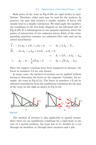 6.3 Determination of the Internal Forces 165
Both parts of the truss in Fig. 6.10b are rigid bodies in equi-
librium. Therefore, either part may be used for the analysis. In
practice, the part that involves a smaller number of forces will
usually lead to a simpler calculation. We shall apply the equilibri-
um conditions to the free-body diagram on the left-hand side of
Fig. 6.10b. It is advantageous to use moment equations about the
points of intersection of two unknown forces. Each of the corre-
sponding equations contains one unknown force only and can be
solved immediately:

I : − 2 a AV + a F1 + a S3 = 0 → S3 = 2 AV − F1 ,

II : − 3 a AV − a AH + 2 a F1 − a S1 = 0
→ S1 = 2 F1 − 3 AV − AH,
↑ : AV − F1 −
1
2
√
2 S2 = 0 → S2 =
√
2 (AV − F1) .
Since the support reactions have been computed in advance, the
forces in members 1-3 are now known.
In many cases, the method of sections can be applied without
having to determine the forces at the supports. Consider, for ex-
ample, the truss in Fig. 6.11a. The forces in members 1-3 can be
obtained immediately from the equilibrium conditions for the part
of the truss on the right as shown in Fig. 6.11b.
a b
2
1
3
S1
S1
S2
S2
S3
S3
F1
F2
F1
F2
Fig. 6.11
The method of sections is also applicable to spatial trusses.
Since there are six equilibrium conditions for a rigid body in the
case of a spatial problem, the truss has to be divided by a cut
through six members, or through three members and a pin.
 