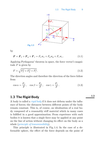 1.3 The Rigid Body 9
Fig. 1.3
y
F z
γ
β
z
x
F
F x
F y
ey
ex
α
ez
by
F = F x + F y + F z = Fx ex + Fy ey + Fz ez . (1.1)
Applying Pythagoras’ theorem in space, the force vector’s magni-
tude F is given by
F =

F2
x + F2
y + F2
z . (1.2)
The direction angles and therefore the direction of the force follow
from
cos α =
Fx
F
, cos β =
Fy
F
, cos γ =
Fz
F
. (1.3)
1.3
1.3 The Rigid Body
A body is called a rigid body if it does not deform under the inﬂu-
ence of forces; the distances between diﬀerent points of the body
remain constant. This is, of course, an idealization of a real bo-
dy composed of a reasonably stiﬀ material which in many cases
is fulﬁlled in a good approximation. From experience with such
bodies it is known that a single force may be applied at any point
on the line of action without changing its eﬀect on the body as a
whole (principle of transmissibility).
This principle is illustrated in Fig. 1.4. In the case of a de-
formable sphere, the eﬀect of the force depends on the point of
 