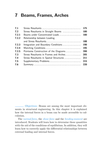 7 Beams, Frames, Arches
7.1 Stress Resultants ............................................... 175
7.2 Stress Resultants in Straight Beams ...................... 180
7.2.1 Beams under Concentrated Loads .......................... 180
7.2.2 Relationship between Loading
and Stress Resultants.......................................... 188
7.2.3 Integration and Boundary Conditions ...................... 190
7.2.4 Matching Conditions ........................................... 195
7.2.5 Pointwise Construction of the Diagrams .................. 200
7.3 Stress Resultants in Frames and Arches................... 205
7.4 Stress Resultants in Spatial Structures .................... 211
7.5 Supplementary Problems ...................................... 215
7.6 Summary ......................................................... 220
Objectives: Beams are among the most important ele-
ments in structural engineering. In this chapter it is explained
how the internal forces in a beam can be made accessible to cal-
culation.
The normal force, the shear force and the bending moment are
introduced. Students will learn how to determine these quantities
with the aid of the conditions of equilibrium. In addition, they will
learn how to correctly apply the diﬀerential relationships between
external loading and internal forces.
 