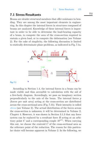 7.1 Stress Resultants 175
7.1
7.1 Stress Resultants
Beams are slender structural members that oﬀer resistance to ben-
ding. They are among the most important elements in enginee-
ring. In this chapter the internal forces in structures composed of
beams are analyzed. Knowledge of these internal forces is impor-
tant in order to be able to determine the load-bearing capacity
of a beam, to compute the area of the cross-section required to
sustain a given load, or to compute the deformation (see Volume
2). For the sake of simplicity, the following discussion is limited
to statically determinate plane problems, as indicated in Fig. 7.1a.
a
b V
N
M
C
R

=
Fn
q
M1
F2
F1
p
cut
cut
Fig. 7.1
According to Section 1.4, the internal forces in a beam can be
made visible and thus accessible to calculation with the aid of
a free-body diagram. Accordingly, we pass an imaginary section
perpendicularly to the axis of the beam. The internal forces p
(forces per unit area) acting at the cross-section are distributed
across the cross-sectional area (Fig. 7.1b). Their intensity is called
stress (see Volume 2). The actual distribution of the forces across
the cross-section is unknown; it will be determined in Volume 2,
Chapter 4. However, it was shown in Section 3.1.3 that any force
system can be replaced by a resultant force R acting at an arbi-
trary point C and a corresponding couple M(C)
. When carrying
this out, we choose the centroid C of the cross-sectional area as
the reference point of the reduction. The reason for this particu-
lar choice will become apparent in Volume 2. In the following, we
 