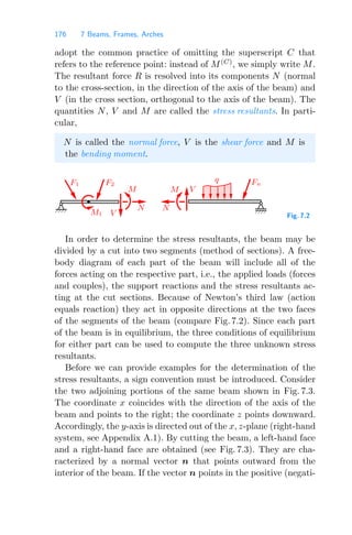 176 7 Beams, Frames, Arches
adopt the common practice of omitting the superscript C that
refers to the reference point: instead of M(C)
, we simply write M.
The resultant force R is resolved into its components N (normal
to the cross-section, in the direction of the axis of the beam) and
V (in the cross section, orthogonal to the axis of the beam). The
quantities N, V and M are called the stress resultants. In parti-
cular,
N is called the normal force, V is the shear force and M is
the bending moment.
M
N
N
M V
V
M1
F1 F2
q Fn
Fig. 7.2
In order to determine the stress resultants, the beam may be
divided by a cut into two segments (method of sections). A free-
body diagram of each part of the beam will include all of the
forces acting on the respective part, i.e., the applied loads (forces
and couples), the support reactions and the stress resultants ac-
ting at the cut sections. Because of Newton’s third law (action
equals reaction) they act in opposite directions at the two faces
of the segments of the beam (compare Fig. 7.2). Since each part
of the beam is in equilibrium, the three conditions of equilibrium
for either part can be used to compute the three unknown stress
resultants.
Before we can provide examples for the determination of the
stress resultants, a sign convention must be introduced. Consider
the two adjoining portions of the same beam shown in Fig. 7.3.
The coordinate x coincides with the direction of the axis of the
beam and points to the right; the coordinate z points downward.
Accordingly, the y-axis is directed out of the x, z-plane (right-hand
system, see Appendix A.1). By cutting the beam, a left-hand face
and a right-hand face are obtained (see Fig. 7.3). They are cha-
racterized by a normal vector n that points outward from the
interior of the beam. If the vector n points in the positive (negati-
 