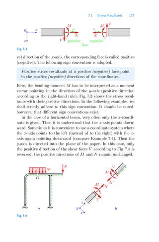 7.1 Stress Resultants 177
n n
V
M
N
V
M
N
y
z
x
negative
positive
face
Fig. 7.3
ve) direction of the x-axis, the corresponding face is called positive
(negative). The following sign convention is adopted:
Positive stress resultants at a positive (negative) face point
in the positive (negative) directions of the coordinates.
Here, the bending moment M has to be interpreted as a moment
vector pointing in the direction of the y-axis (positive direction
according to the right-hand rule). Fig. 7.3 shows the stress resul-
tants with their positive directions. In the following examples, we
shall strictly adhere to this sign convention. It should be noted,
however, that diﬀerent sign conventions exist.
In the case of a horizontal beam, very often only the x-coordi-
nate is given. Then it is understood that the z-axis points down-
ward. Sometimes it is convenient to use a coordinate system where
the x-axis points to the left (instead of to the right) with the z-
axis again pointing downward (compare Example 7.4). Then the
y-axis is directed into the plane of the paper. In this case, only
the positive direction of the shear force V according to Fig. 7.3 is
reversed, the positive directions of M and N remain unchanged.
a b
q0
x
M
V
M
G
N
N
V
y
z
F
Fig. 7.4
 