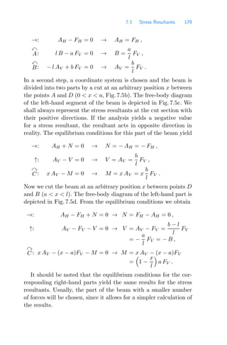 7.1 Stress Resultants 179
→: AH − FH = 0 → AH = FH ,

A: l B − a FV = 0 → B =
a
l
FV ,

B: − l AV + b FV = 0 → AV =
b
l
FV .
In a second step, a coordinate system is chosen and the beam is
divided into two parts by a cut at an arbitrary position x between
the points A and D (0  x  a, Fig. 7.5b). The free-body diagram
of the left-hand segment of the beam is depicted in Fig. 7.5c. We
shall always represent the stress resultants at the cut section with
their positive directions. If the analysis yields a negative value
for a stress resultant, the resultant acts in opposite direction in
reality. The equilibrium conditions for this part of the beam yield
→: AH + N = 0 → N = − AH = − FH ,
↑: AV − V = 0 → V = AV =
b
l
FV ,

C : x AV − M = 0 → M = x AV = x
b
l
FV .
Now we cut the beam at an arbitrary position x between points D
and B (a  x  l). The free-body diagram of the left-hand part is
depicted in Fig. 7.5d. From the equilibrium conditions we obtain
→: AH − FH + N = 0 → N = FH − AH = 0 ,
↑: AV − FV − V = 0 → V = AV − FV =
b − l
l
FV
= −
a
l
FV = − B ,

C : x AV − (x − a)FV − M = 0 → M = x AV − (x − a)FV
=

1 −
x
l

a FV .
It should be noted that the equilibrium conditions for the cor-
responding right-hand parts yield the same results for the stress
resultants. Usually, the part of the beam with a smaller number
of forces will be chosen, since it allows for a simpler calculation of
the results.
 