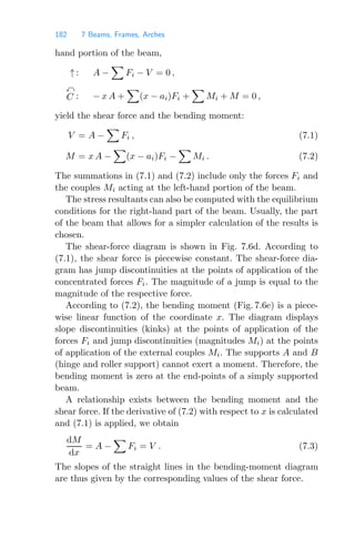182 7 Beams, Frames, Arches
hand portion of the beam,
↑ : A −

Fi − V = 0 ,

C : − x A +

(x − ai)Fi +

Mi + M = 0 ,
yield the shear force and the bending moment:
V = A −

Fi , (7.1)
M = x A −

(x − ai)Fi −

Mi . (7.2)
The summations in (7.1) and (7.2) include only the forces Fi and
the couples Mi acting at the left-hand portion of the beam.
The stress resultants can also be computed with the equilibrium
conditions for the right-hand part of the beam. Usually, the part
of the beam that allows for a simpler calculation of the results is
chosen.
The shear-force diagram is shown in Fig. 7.6d. According to
(7.1), the shear force is piecewise constant. The shear-force dia-
gram has jump discontinuities at the points of application of the
concentrated forces Fi. The magnitude of a jump is equal to the
magnitude of the respective force.
According to (7.2), the bending moment (Fig. 7.6e) is a piece-
wise linear function of the coordinate x. The diagram displays
slope discontinuities (kinks) at the points of application of the
forces Fi and jump discontinuities (magnitudes Mi) at the points
of application of the external couples Mi. The supports A and B
(hinge and roller support) cannot exert a moment. Therefore, the
bending moment is zero at the end-points of a simply supported
beam.
A relationship exists between the bending moment and the
shear force. If the derivative of (7.2) with respect to x is calculated
and (7.1) is applied, we obtain
dM
dx
= A −

Fi = V . (7.3)
The slopes of the straight lines in the bending-moment diagram
are thus given by the corresponding values of the shear force.
 