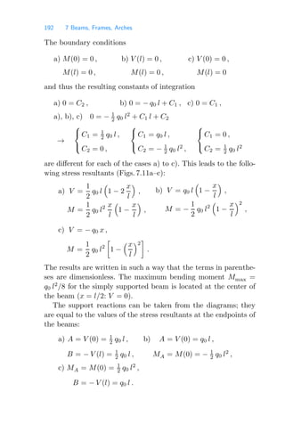 192 7 Beams, Frames, Arches
The boundary conditions
a) M(0) = 0 , b) V (l) = 0 , c) V (0) = 0 ,
M(l) = 0 , M(l) = 0 , M(l) = 0
and thus the resulting constants of integration
a) 0 = C2 , b) 0 = − q0 l + C1 , c) 0 = C1 ,
a), b), c) 0 = − 1
2 q0 l2
+ C1 l + C2
→
⎧
⎨
⎩
C1 = 1
2 q0 l ,
C2 = 0 ,
⎧
⎨
⎩
C1 = q0 l ,
C2 = − 1
2 q0 l2
,
⎧
⎨
⎩
C1 = 0 ,
C2 = 1
2 q0 l2
are diﬀerent for each of the cases a) to c). This leads to the follo-
wing stress resultants (Figs. 7.11a–c):
a) V =
1
2
q0 l

1 − 2
x
l

,
M =
1
2
q0 l2 x
l

1 −
x
l

,
b) V = q0 l

1 −
x
l

,
M = −
1
2
q0 l2

1 −
x
l
2
,
c) V = − q0 x ,
M =
1
2
q0 l2

1 −
x
l
2

.
The results are written in such a way that the terms in parenthe-
ses are dimensionless. The maximum bending moment Mmax =
q0 l2
/8 for the simply supported beam is located at the center of
the beam (x = l/2: V = 0).
The support reactions can be taken from the diagrams; they
are equal to the values of the stress resultants at the endpoints of
the beams:
a) A = V (0) = 1
2 q0 l ,
B = − V (l) = 1
2 q0 l ,
b) A = V (0) = q0 l ,
MA = M(0) = − 1
2 q0 l2
,
c) MA = M(0) = 1
2 q0 l2
,
B = − V (l) = q0 l .
 