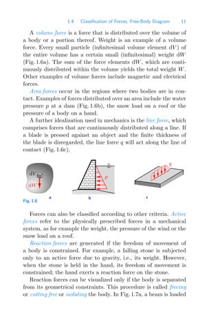 1.4 Classification of Forces, Free-Body Diagram 11
A volume force is a force that is distributed over the volume of
a body or a portion thereof. Weight is an example of a volume
force. Every small particle (inﬁnitesimal volume element dV ) of
the entire volume has a certain small (inﬁnitesimal) weight dW
(Fig. 1.6a). The sum of the force elements dW, which are conti-
nuously distributed within the volume yields the total weight W.
Other examples of volume forces include magnetic and electrical
forces.
Area forces occur in the regions where two bodies are in con-
tact. Examples of forces distributed over an area include the water
pressure p at a dam (Fig. 1.6b), the snow load on a roof or the
pressure of a body on a hand.
A further idealization used in mechanics is the line force, which
comprises forces that are continuously distributed along a line. If
a blade is pressed against an object and the ﬁnite thickness of
the blade is disregarded, the line force q will act along the line of
contact (Fig. 1.6c).
0000000
0000000
1111111
1111111
b c
a
dW
dV
p
q
Fig. 1.6
Forces can also be classiﬁed according to other criteria. Active
forces refer to the physically prescribed forces in a mechanical
system, as for example the weight, the pressure of the wind or the
snow load on a roof.
Reaction forces are generated if the freedom of movement of
a body is constrained. For example, a falling stone is subjected
only to an active force due to gravity, i.e., its weight. However,
when the stone is held in the hand, its freedom of movement is
constrained; the hand exerts a reaction force on the stone.
Reaction forces can be visualized only if the body is separated
from its geometrical constraints. This procedure is called freeing
or cutting free or isolating the body. In Fig. 1.7a, a beam is loaded
 