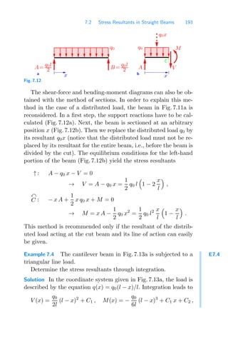 7.2 Stress Resultants in Straight Beams 193
a b
C
M
q0
A=
q0l
2 B =
q0l
2
q0
A
q0x
x
V
x
Fig. 7.12
The shear-force and bending-moment diagrams can also be ob-
tained with the method of sections. In order to explain this me-
thod in the case of a distributed load, the beam in Fig. 7.11a is
reconsidered. In a ﬁrst step, the support reactions have to be cal-
culated (Fig. 7.12a). Next, the beam is sectioned at an arbitrary
position x (Fig. 7.12b). Then we replace the distributed load q0 by
its resultant q0x (notice that the distributed load must not be re-
placed by its resultant for the entire beam, i.e., before the beam is
divided by the cut). The equilibrium conditions for the left-hand
portion of the beam (Fig. 7.12b) yield the stress resultants
↑ : A − q0 x − V = 0
→ V = A − q0 x =
1
2
q0 l

1 − 2
x
l

,

C : − x A +
1
2
x q0 x + M = 0
→ M = x A −
1
2
q0 x2
=
1
2
q0 l2 x
l

1 −
x
l

.
This method is recommended only if the resultant of the distrib-
uted load acting at the cut beam and its line of action can easily
be given.
E7.4
Example 7.4 The cantilever beam in Fig. 7.13a is subjected to a
triangular line load.
Determine the stress resultants through integration.
Solution In the coordinate system given in Fig. 7.13a, the load is
described by the equation q(x) = q0(l − x)/l. Integration leads to
V (x) =
q0
2l
(l − x)2
+ C1 , M(x) = −
q0
6l
(l − x)3
+ C1 x + C2 ,
 