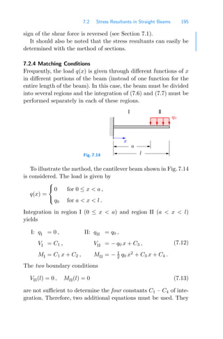 7.2 Stress Resultants in Straight Beams 195
sign of the shear force is reversed (see Section 7.1).
It should also be noted that the stress resultants can easily be
determined with the method of sections.
7.2.4 Matching Conditions
Frequently, the load q(x) is given through diﬀerent functions of x
in diﬀerent portions of the beam (instead of one function for the
entire length of the beam). In this case, the beam must be divided
into several regions and the integration of (7.6) and (7.7) must be
performed separately in each of these regions.
Fig. 7.14
0
0
0
1
1
1
a
q0
I II
x
l
To illustrate the method, the cantilever beam shown in Fig. 7.14
is considered. The load is given by
q(x) =
⎧
⎨
⎩
0 for 0 ≤ x  a ,
q0 for a  x  l .
Integration in region I (0 ≤ x  a) and region II (a  x  l)
yields
I: qI = 0 , II: qII = q0 ,
VI = C1 , VII = − q0 x + C3 ,
MI = C1 x + C2 , MII = − 1
2 q0 x2
+ C3 x + C4 .
(7.12)
The two boundary conditions
VII(l) = 0 , MII(l) = 0 (7.13)
are not suﬃcient to determine the four constants C1 – C4 of inte-
gration. Therefore, two additional equations must be used. They
 
