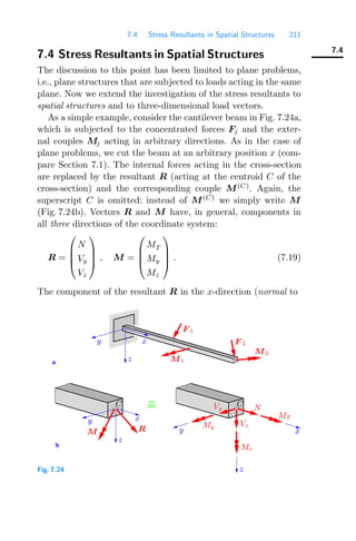 7.4 Stress Resultants in Spatial Structures 211
7.4
7.4 Stress Resultants in Spatial Structures
The discussion to this point has been limited to plane problems,
i.e., plane structures that are subjected to loads acting in the same
plane. Now we extend the investigation of the stress resultants to
spatial structures and to three-dimensional load vectors.
As a simple example, consider the cantilever beam in Fig. 7.24a,
which is subjected to the concentrated forces Fj and the exter-
nal couples Mj acting in arbitrary directions. As in the case of
plane problems, we cut the beam at an arbitrary position x (com-
pare Section 7.1). The internal forces acting in the cross-section
are replaced by the resultant R (acting at the centroid C of the
cross-section) and the corresponding couple M(C)
. Again, the
superscript C is omitted: instead of M(C)
we simply write M
(Fig. 7.24b). Vectors R and M have, in general, components in
all three directions of the coordinate system:
R =
⎛
⎜
⎜
⎝
N
Vy
Vz
⎞
⎟
⎟
⎠ , M =
⎛
⎜
⎜
⎝
MT
My
Mz
⎞
⎟
⎟
⎠ . (7.19)
The component of the resultant R in the x-direction (normal to
0000
0000
0000
0000
0000
1111
1111
1111
1111
1111
a
b
F 2
y x
F 1
M2
y
R
M
x
M1
z
z
Vy
Vz
N
MT
Mz
x
y
z
My
C C
Fig. 7.24
 