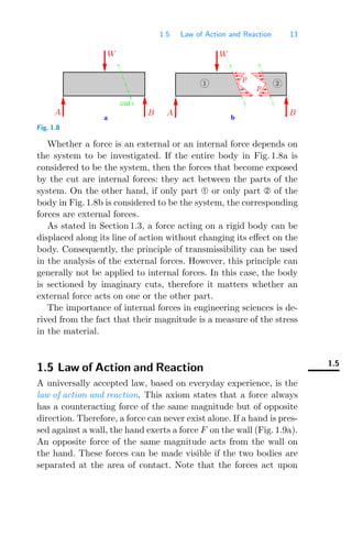 1.5 Law of Action and Reaction 13
a b
cut
p
W
A
p
B
W
A B
1 2
Fig. 1.8
Whether a force is an external or an internal force depends on
the system to be investigated. If the entire body in Fig. 1.8a is
considered to be the system, then the forces that become exposed
by the cut are internal forces: they act between the parts of the
system. On the other hand, if only part or only part of the
body in Fig. 1.8b is considered to be the system, the corresponding
forces are external forces.
As stated in Section 1.3, a force acting on a rigid body can be
displaced along its line of action without changing its eﬀect on the
body. Consequently, the principle of transmissibility can be used
in the analysis of the external forces. However, this principle can
generally not be applied to internal forces. In this case, the body
is sectioned by imaginary cuts, therefore it matters whether an
external force acts on one or the other part.
The importance of internal forces in engineering sciences is de-
rived from the fact that their magnitude is a measure of the stress
in the material.
1.5
1.5 Law of Action and Reaction
A universally accepted law, based on everyday experience, is the
law of action and reaction. This axiom states that a force always
has a counteracting force of the same magnitude but of opposite
direction. Therefore, a force can never exist alone. If a hand is pres-
sed against a wall, the hand exerts a force F on the wall (Fig. 1.9a).
An opposite force of the same magnitude acts from the wall on
the hand. These forces can be made visible if the two bodies are
separated at the area of contact. Note that the forces act upon
 