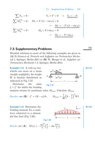 7.5 Supplementary Problems 215

Fiz = 0 : Vz + F = 0 → Vz = − F ,

M
(S)
ix = 0 : MT + F r(1 − cos ϕ) = 0
→ MT = − F r(1 − cos ϕ) ,

M
(S)
iy = 0 : My + F r sin ϕ = 0
→ My = − F r sin ϕ .
7.5
7.5 Supplementary Problems
Detailed solutions to most of the following examples are given in
(A) D. Gross et al. Formeln und Aufgaben zur Technischen Mecha-
nik 1, Springer, Berlin 2011 or (B) W. Hauger et al. Aufgaben zur
Technischen Mechanik 1-3, Springer, Berlin 2011.
E7.13
Example 7.13 A crab on two
wheels can move on a beam
(weight negligible). Its weight
W is linearly distributed as
indicated in Fig. 7.27.
Determine the value
ξ = ξ∗
for which the bending
moment attains its maximum value Mmax. Calculate Mmax.
a B
A
l
W
ξ
Fig. 7.27
Results: see (B) ξ∗
= (3l − a)/6 , Mmax =
1
36

3 −
a
l
2
Wl.
E7.14
Example 7.14 Determine the
bending moment for a canti-
lever subjected to a sinusoi-
dal line load (Fig. 7.28).
l
q◦
x
Fig. 7.28
Result: see (A) M(x) = −
q◦l2
π
x
l
− sin
πx
l

.
 