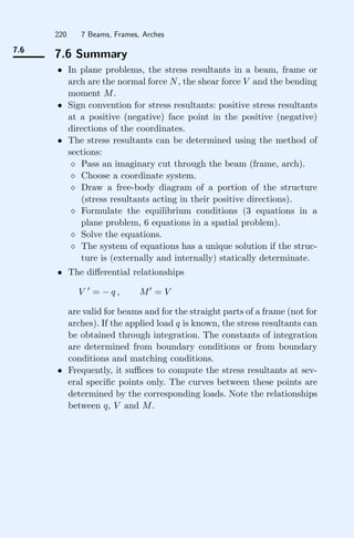 220 7 Beams, Frames, Arches
7.6
7.6 Summary
• In plane problems, the stress resultants in a beam, frame or
arch are the normal force N, the shear force V and the bending
moment M.
• Sign convention for stress resultants: positive stress resultants
at a positive (negative) face point in the positive (negative)
directions of the coordinates.
• The stress resultants can be determined using the method of
sections:
 Pass an imaginary cut through the beam (frame, arch).
 Choose a coordinate system.
 Draw a free-body diagram of a portion of the structure
(stress resultants acting in their positive directions).
 Formulate the equilibrium conditions (3 equations in a
plane problem, 6 equations in a spatial problem).
 Solve the equations.
 The system of equations has a unique solution if the struc-
ture is (externally and internally) statically determinate.
• The diﬀerential relationships
V 
= − q , M
= V
are valid for beams and for the straight parts of a frame (not for
arches). If the applied load q is known, the stress resultants can
be obtained through integration. The constants of integration
are determined from boundary conditions or from boundary
conditions and matching conditions.
• Frequently, it suﬃces to compute the stress resultants at sev-
eral speciﬁc points only. The curves between these points are
determined by the corresponding loads. Note the relationships
between q, V and M.
 