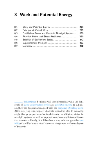 8 Work and Potential Energy
8.1 Work and Potential Energy .................................. 223
8.2 Principle of Virtual Work ..................................... 229
8.3 Equilibrium States and Forces in Nonrigid Systems..... 231
8.4 Reaction Forces and Stress Resultants..................... 237
8.5 Stability of Equilibrium States............................... 242
8.6 Supplementary Problems ...................................... 253
8.7 Summary ......................................................... 258
Objectives: Students will become familiar with the con-
cepts of work, conservative forces and potential energy. In additi-
on, they will become acquainted with the principle of virtual work.
After studying this chapter, students should be able to correctly
apply this principle in order to determine equilibrium states in
nonrigid systems as well as support reactions and internal forces
and moments. Finally, it will be shown how to investigate the sta-
bility of equilibrium states of conservative systems with one degree
of freedom.
 