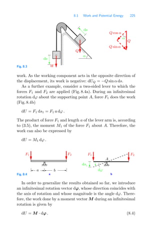 8.1 Work and Potential Energy 225
000000
000000
000000
000000
000000
000000
000000
000000
111111
111111
111111
111111
111111
111111
111111
111111
ds
ds
W
Q
α
Q cos α
Q
α
Q sin α
Fig. 8.3
work. As the working component acts in the opposite direction of
the displacement, its work is negative: dUQ = −Q sin α ds.
As a further example, consider a two-sided lever to which the
forces F1 and F2 are applied (Fig. 8.4a). During an inﬁnitesimal
rotation dϕ about the supporting point A, force F1 does the work
(Fig. 8.4b)
dU = F1 ds1 = F1 a dϕ .
The product of force F1 and length a of the lever arm is, according
to (3.5), the moment M1 of the force F1 about A. Therefore, the
work can also be expressed by
dU = M1 dϕ .
b
a
F2
F1
ds1
F1 F2
dϕ
a b
A
Fig. 8.4
In order to generalize the results obtained so far, we introduce
an inﬁnitesimal rotation vector dϕ, whose direction coincides with
the axis of rotation and whose magnitude is the angle dϕ. There-
fore, the work done by a moment vector M during an inﬁnitesimal
rotation is given by
dU = M · dϕ . (8.4)
 