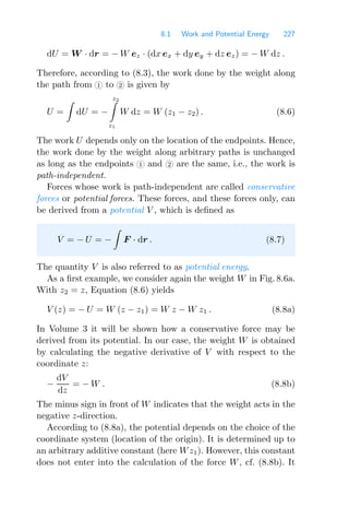 8.1 Work and Potential Energy 227
dU = W · dr = − W ez · (dx ex + dy ey + dz ez) = − W dz .
Therefore, according to (8.3), the work done by the weight along
the path from 1 to 2 is given by
U =

dU = −
z2

z1
W dz = W (z1 − z2) . (8.6)
The work U depends only on the location of the endpoints. Hence,
the work done by the weight along arbitrary paths is unchanged
as long as the endpoints 1 and 2 are the same, i.e., the work is
path-independent.
Forces whose work is path-independent are called conservative
forces or potential forces. These forces, and these forces only, can
be derived from a potential V , which is deﬁned as
V = − U = −

F · dr . (8.7)
The quantity V is also referred to as potential energy.
As a ﬁrst example, we consider again the weight W in Fig. 8.6a.
With z2 = z, Equation (8.6) yields
V (z) = − U = W (z − z1) = W z − W z1 . (8.8a)
In Volume 3 it will be shown how a conservative force may be
derived from its potential. In our case, the weight W is obtained
by calculating the negative derivative of V with respect to the
coordinate z:
−
dV
dz
= − W . (8.8b)
The minus sign in front of W indicates that the weight acts in the
negative z-direction.
According to (8.8a), the potential depends on the choice of the
coordinate system (location of the origin). It is determined up to
an arbitrary additive constant (here Wz1). However, this constant
does not enter into the calculation of the force W, cf. (8.8b). It
 