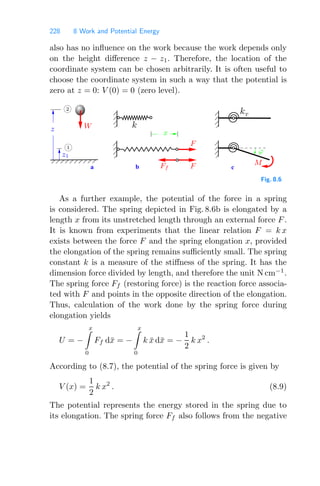 228 8 Work and Potential Energy
also has no inﬂuence on the work because the work depends only
on the height diﬀerence z − z1. Therefore, the location of the
coordinate system can be chosen arbitrarily. It is often useful to
choose the coordinate system in such a way that the potential is
zero at z = 0: V (0) = 0 (zero level).
a b c
00
00
00
11
11
11
00
00
00
11
11
11
00
00
11
11
000000
111111
00
00
11
11
M
F
F
W
Ff
z1
z
ϕ
x
1
2
kT
k
Fig. 8.6
As a further example, the potential of the force in a spring
is considered. The spring depicted in Fig. 8.6b is elongated by a
length x from its unstretched length through an external force F.
It is known from experiments that the linear relation F = k x
exists between the force F and the spring elongation x, provided
the elongation of the spring remains suﬃciently small. The spring
constant k is a measure of the stiﬀness of the spring. It has the
dimension force divided by length, and therefore the unit N cm−1
.
The spring force Ff (restoring force) is the reaction force associa-
ted with F and points in the opposite direction of the elongation.
Thus, calculation of the work done by the spring force during
elongation yields
U = −
x

0
Ff dx̄ = −
x

0
k x̄ dx̄ = −
1
2
k x2
.
According to (8.7), the potential of the spring force is given by
V (x) =
1
2
k x2
. (8.9)
The potential represents the energy stored in the spring due to
its elongation. The spring force Ff also follows from the negative
 