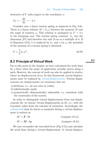 8.2 Principle of Virtual Work 229
derivative of V with respect to the coordinate x:
Ff = −
dV
dx
= − k x .
Consider now a linear torsion spring as depicted in Fig. 8.6c.
There is a linear relation M = kT
ϕ between the moment M and
the angle of rotation ϕ. This relation is analogous to F = k x
in the foregoing case. The torsion spring constant kT
has the
dimension [Fl] and therefore the unit N cm or a multiple of it. If
in Equation (8.9), k is replaced by kT and x by ϕ, the potential
of the moment of a torsion spring is obtained:
V =
1
2
kT
ϕ2
. (8.10)
8.2
8.2 Principle of Virtual Work
Up to this point in the chapter we have calculated the work done
by a force when the point of application actually moves along a
path. However, the concept of work can also be applied to statics,
where no displacements occur. In this framework, actual displace-
ments must be replaced by virtual displacements. Virtual displa-
cements are displacements (or rotations) that are
a) ﬁctitious, i.e., do not exist in reality,
b) inﬁnitesimally small,
c) geometrically (kinematically) admissible, i.e. consistent with
the constraints of the system.
In order to distinguish virtual displacements from real displa-
cements dr, we denote virtual displacements as δr, i.e., with the
δ-symbol, taken from the calculus of variations. Accordingly, the
virtual work done by forces or moments during a virtual displace-
ment is written as
δU = F · δr (compare (8.1)),
δU = M · δϕ (compare (8.4)).
We now reconsider the two-sided lever (Fig. 8.7a) and calculate
the work done during a virtual displacement. A virtual displace-
 
