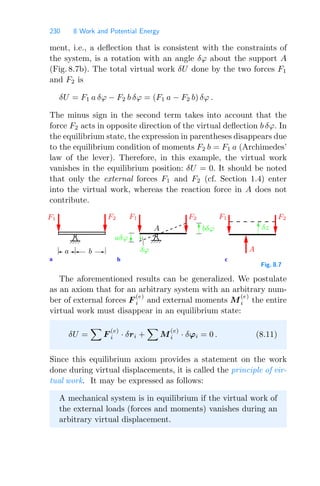 230 8 Work and Potential Energy
ment, i.e., a deﬂection that is consistent with the constraints of
the system, is a rotation with an angle δϕ about the support A
(Fig. 8.7b). The total virtual work δU done by the two forces F1
and F2 is
δU = F1 a δϕ − F2 b δϕ = (F1 a − F2 b) δϕ .
The minus sign in the second term takes into account that the
force F2 acts in opposite direction of the virtual deﬂection b δϕ. In
the equilibrium state, the expression in parentheses disappears due
to the equilibrium condition of moments F2 b = F1 a (Archimedes’
law of the lever). Therefore, in this example, the virtual work
vanishes in the equilibrium position: δU = 0. It should be noted
that only the external forces F1 and F2 (cf. Section 1.4) enter
into the virtual work, whereas the reaction force in A does not
contribute.
a b c
aδϕ
bδϕ
A
δz
δϕ
F1 F2 F1 F1 F2
F2
A
a b
Fig. 8.7
The aforementioned results can be generalized. We postulate
as an axiom that for an arbitrary system with an arbitrary num-
ber of external forces F
(e)
i and external moments M
(e)
i the entire
virtual work must disappear in an equilibrium state:
δU =

F
(e)
i · δri +

M
(e)
i · δϕi = 0 . (8.11)
Since this equilibrium axiom provides a statement on the work
done during virtual displacements, it is called the principle of vir-
tual work. It may be expressed as follows:
A mechanical system is in equilibrium if the virtual work of
the external loads (forces and moments) vanishes during an
arbitrary virtual displacement.
 