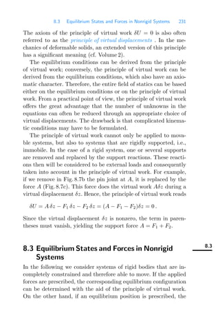 8.3 Equilibrium States and Forces in Nonrigid Systems 231
The axiom of the principle of virtual work δU = 0 is also often
referred to as the principle of virtual displacements . In the me-
chanics of deformable solids, an extended version of this principle
has a signiﬁcant meaning (cf. Volume 2).
The equilibrium conditions can be derived from the principle
of virtual work; conversely, the principle of virtual work can be
derived from the equilibrium conditions, which also have an axio-
matic character. Therefore, the entire ﬁeld of statics can be based
either on the equilibrium conditions or on the principle of virtual
work. From a practical point of view, the principle of virtual work
oﬀers the great advantage that the number of unknowns in the
equations can often be reduced through an appropriate choice of
virtual displacements. The drawback is that complicated kinema-
tic conditions may have to be formulated.
The principle of virtual work cannot only be applied to mova-
ble systems, but also to systems that are rigidly supported, i.e.,
immobile. In the case of a rigid system, one or several supports
are removed and replaced by the support reactions. These reacti-
ons then will be considered to be external loads and consequently
taken into account in the principle of virtual work. For example,
if we remove in Fig. 8.7b the pin joint at A, it is replaced by the
force A (Fig. 8.7c). This force does the virtual work Aδz during a
virtual displacement δz. Hence, the principle of virtual work reads
δU = A δz − F1 δz − F2 δz = (A − F1 − F2)δz = 0 .
Since the virtual displacement δz is nonzero, the term in paren-
theses must vanish, yielding the support force A = F1 + F2.
8.3
8.3 Equilibrium States and Forces in Nonrigid
Systems
In the following we consider systems of rigid bodies that are in-
completely constrained and therefore able to move. If the applied
forces are prescribed, the corresponding equilibrium conﬁguration
can be determined with the aid of the principle of virtual work.
On the other hand, if an equilibrium position is prescribed, the
 