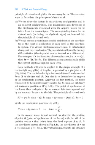 232 8 Work and Potential Energy
principle of virtual work yields the necessary forces. There are two
ways to formulate the principle of virtual work:
a) We can draw the system in an arbitrary conﬁguration and in
an adjacent conﬁguration. The magnitudes and directions of
the displacements associated with the applied forces can be
taken from the drawn ﬁgure. The corresponding terms for the
virtual work (including the algebraic signs) are inserted into
the principle of virtual work.
b) We can choose a coordinate system and describe the coordina-
tes of the point of application of each force in this coordina-
te system. The virtual displacements are equal to inﬁnitesimal
changes of the coordinates. They are obtained formally through
diﬀerentiation (the δ-symbol can be treated as a diﬀerential).
For example, if r is a function of a coordinate α, i.e., r = r(α),
then δr = (dr/dα)δα. The diﬀerentiation automatically yields
the correct algebraic sign for each term.
Both methods will now be applied to the simple example of a
rod (weight negligible) of length l, supported by a pin joint at A
(Fig. 8.8a). The rod is loaded by a horizontal force P and a vertical
force Q at the free end B. Our aim is to determine the angle α
in the equilibrium position. Applying the ﬁrst method, the rod is
considered to be inﬁnitesimally rotated by δα from an arbitrary,
yet unknown position α (Fig. 8.8b). The point of application of
the forces then is displaced by an amount l δα sin α upward, and
by an amount l δα cos α to the left. The principle of virtual work
δU = P l δα cos α − Q l δα sin α = (P cos α − Q sin α) l δα = 0
yields the equilibrium position (δα = 0!):
P cos α − Q sin α = 0 → tan α =
P
Q
.
In the second, more formal method, we describe the position
of point B (point of application of the forces) with the aid of the
position vector r that points from the ﬁxed support A to B. In
the coordinate system shown in Fig. 8.8c, the coordinates of r are
x = l sin α and y = l cos α. The virtual displacements are obtained
 