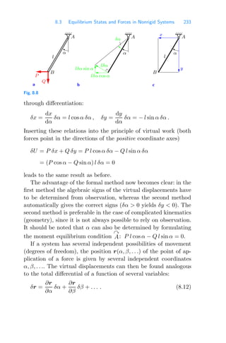 8.3 Equilibrium States and Forces in Nonrigid Systems 233
a c
b
P
lδα
lδα sin α
α
δα
lδα cos α
Q
α
α
A
A
y
x
B
l l
B
A
Fig. 8.8
through diﬀerentiation:
δx =
dx
dα
δα = l cos α δα , δy =
dy
dα
δα = − l sin α δα .
Inserting these relations into the principle of virtual work (both
forces point in the directions of the positive coordinate axes)
δU = P δx + Q δy = P l cos α δα − Q l sin α δα
= (P cos α − Q sin α) l δα = 0
leads to the same result as before.
The advantage of the formal method now becomes clear: in the
ﬁrst method the algebraic signs of the virtual displacements have
to be determined from observation, whereas the second method
automatically gives the correct signs (δα  0 yields δy  0). The
second method is preferable in the case of complicated kinematics
(geometry), since it is not always possible to rely on observation.
It should be noted that α can also be determined by formulating
the moment equilibrium condition

A: P l cos α − Q l sin α = 0.
If a system has several independent possibilities of movement
(degrees of freedom), the position r(α, β, . . .) of the point of ap-
plication of a force is given by several independent coordinates
α, β, . . .. The virtual displacements can then be found analogous
to the total diﬀerential of a function of several variables:
δr =
∂r
∂α
δα +
∂r
∂β
δβ + . . . . (8.12)
 
