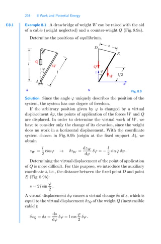 234 8 Work and Potential Energy
E8.1 Example 8.1 A drawbridge of weight W can be raised with the aid
of a cable (weight neglected) and a counter-weight Q (Fig. 8.9a).
Determine the positions of equilibrium.
b
a
W
Q
ϕ
ϕ
l
W
Q
D
E
l
x
z
s
l/2
A
Fig. 8.9
Solution Since the angle ϕ uniquely describes the position of the
system, the system has one degree of freedom.
If the arbitrary position given by ϕ is changed by a virtual
displacement δϕ, the points of application of the forces W and Q
are displaced. In order to determine the virtual work of W, we
have to consider only the change of its elevation, since the weight
does no work in a horizontal displacement. With the coordinate
system chosen in Fig. 8.9b (origin at the ﬁxed support A), we
obtain
zW =
l
2
cos ϕ → δzW =
dzW
dϕ
δϕ = −
l
2
sin ϕ δϕ .
Determining the virtual displacement of the point of application
of Q is more diﬃcult. For this purpose, we introduce the auxiliary
coordinate s, i.e., the distance between the ﬁxed point D and point
E (Fig. 8.9b):
s = 2 l sin
ϕ
2
.
A virtual displacement δϕ causes a virtual change δs of s, which is
equal to the virtual displacement δzQ of the weight Q (inextensible
cable!):
δzQ = δs =
ds
dϕ
δϕ = l cos
ϕ
2
δϕ .
 