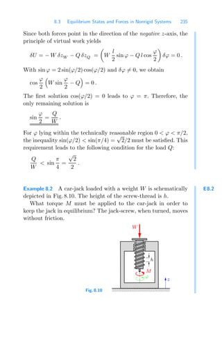 8.3 Equilibrium States and Forces in Nonrigid Systems 235
Since both forces point in the direction of the negative z-axis, the
principle of virtual work yields
δU = − W δzW − Q δzQ =

W
l
2
sin ϕ − Q l cos
ϕ
2

δϕ = 0 .
With sin ϕ = 2 sin(ϕ/2) cos(ϕ/2) and δϕ = 0, we obtain
cos
ϕ
2

W sin
ϕ
2
− Q

= 0 .
The ﬁrst solution cos(ϕ/2) = 0 leads to ϕ = π. Therefore, the
only remaining solution is
sin
ϕ
2
=
Q
W
.
For ϕ lying within the technically reasonable region 0  ϕ  π/2,
the inequality sin(ϕ/2)  sin(π/4) =
√
2/2 must be satisﬁed. This
requirement leads to the following condition for the load Q:
Q
W
 sin
π
4
=
√
2
2
.
E8.2
Example 8.2 A car-jack loaded with a weight W is schematically
depicted in Fig. 8.10. The height of the screw-thread is h.
What torque M must be applied to the car-jack in order to
keep the jack in equilibrium? The jack-screw, when turned, moves
without friction.
Fig. 8.10
000000000
111111111
z
ϕ
W
h
M
 