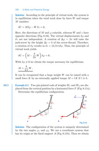 236 8 Work and Potential Energy
Solution According to the principle of virtual work, the system is
in equilibrium when the total work done by force W and torque
M vanishes:
δU = Mδϕ − W δz = 0 .
Here, the directions of M and ϕ coincide, whereas W and z have
opposite directions (Fig. 8.10). The virtual displacements δϕ and
δz are not independent. A rotation of Δϕ = 2π will raise the
jack-screw by the height Δz = h of the screw-thread. Therefore,
a rotation of δϕ results in δz = (h/2 π)δϕ. Thus, the principle of
virtual work yields
δU =

M −
h
2π
W

δϕ = 0 .
With δϕ = 0 we obtain the torque necessary for equilibrium:
M =
h
2 π
W .
It can be recognized that a large weight W can be raised with a
small force K by an externally applied torque M = l K if l  h.
E8.3 Example 8.3 Two pin-jointed rods of weights W1 and W2 are dis-
placed from the vertical position by a horizontal force F (Fig. 8.11a).
Determine the equilibrium conﬁguration.
a b
ϕ1
ϕ1
F F
ϕ2 ϕ2
W1
W2
A
x
l1
l2
W1
y
W2
Fig. 8.11
Solution The conﬁguration of the system is uniquely determined
by the two angles ϕ1 and ϕ2. We use a coordinate system that
has its origin at the ﬁxed support A (Fig. 8.11b). Then we obtain
 