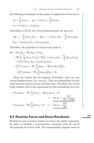 8.4 Reaction Forces and Stress Resultants 237
the following coordinates of the points of application of the forces:
y1 =
l1
2
cos ϕ1 , y2 = l1 cos ϕ1 +
l2
2
cos ϕ2 ,
xF = l1 sin ϕ1 + l2 sin ϕ2 .
According to (8.12), the virtual displacements are given by
δy1 = −
l1
2
sin ϕ1 δϕ1 , δy2 = − l1 sin ϕ1 δϕ1 −
l2
2
sin ϕ2 δϕ2 ,
δxF = l1 cos ϕ1 δϕ1 + l2 cos ϕ2 δϕ2 .
Therefore, the principle of virtual work leads to
δU = W1 δy1 + W2 δy2 + F δxF
= W1

−
l1
2
sin ϕ1 δϕ1

+ W2

−l1 sin ϕ1 δϕ1 −
l2
2
sin ϕ2 δϕ2

+ F(l1 cos ϕ1 δϕ1 + l2 cos ϕ2 δϕ2)
=

F l1 cos ϕ1 − W1
l1
2
sin ϕ1 − W2 l1 sin ϕ1

δϕ1
+

F l2 cos ϕ2 − W2
l2
2
sin ϕ2

δϕ2 = 0 .
Since the system has two degrees of freedom, there are two
virtual displacements, δϕ1 and δϕ2. They are independent of each
other and not equal to zero at the same time. Therefore, the virtual
work vanishes only if the expressions in both parentheses are zero:
F l1 cos ϕ1 − W1
l1
2
sin ϕ1 − W2 l1 sin ϕ1 = 0
→ tan ϕ1 =
2 F
W1 + 2 W2
,
F l2 cos ϕ2 − W2
l2
2
sin ϕ2 = 0 → tan ϕ2 =
2 F
W2
.
8.4
8.4 Reaction Forces and Stress Resultants
Structures such as beams, frames or trusses are rigidly supported.
In order to calculate a reaction force (moment) with the aid of
the principle of virtual work, the corresponding support must be
 