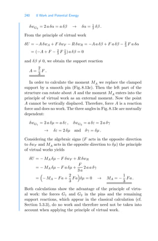 240 8 Work and Potential Energy
δwG2
= 2 a δα = a δβ → δα = 1
2 δβ .
From the principle of virtual work
δU = −A δwA + F δwF − R δwR = −A a δβ + F a δβ − 2
3 F a δα
= (−A + F − 2
3 F 1
2 ) a δβ = 0
and δβ = 0, we obtain the support reaction
A =
2
3
F .
In order to calculate the moment MA we replace the clamped
support by a smooth pin (Fig. 8.13c). Then the left part of the
structure can rotate about A and the moment MA enters into the
principle of virtual work as an external moment. Now the point
A cannot be vertically displaced. Therefore, force A is a reaction
force and does no work. The three angles in Fig. 8.13c are mutually
dependent:
δwG1
= 2 a δμ = a δε , δwG2
= a δε = 2 a δγ
→ δε = 2 δμ and δγ = δμ .
Considering the algebraic signs (F acts in the opposite direction
to δwF and MA acts in the opposite direction to δμ) the principle
of virtual works yields
δU = − MA δμ − F δwF + R δwR
= − MA δμ − F a δμ +
F
3 a
2 a a δγ
=

− MA − Fa +
2
3
Fa

δμ = 0 → MA = −
1
3
Fa .
Both calculations show the advantage of the principle of virtu-
al work: the forces G1 and G2 in the pins and the remaining
support reactions, which appear in the classical calculation (cf.
Section 5.3.3), do no work and therefore need not be taken into
account when applying the principle of virtual work.
 