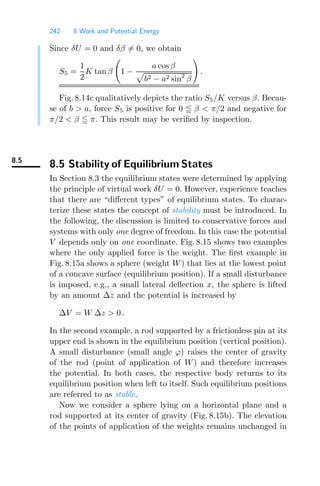 242 8 Work and Potential Energy
Since δU = 0 and δβ = 0, we obtain
S5 =
1
2
K tan β
#
1 −
a cos β

b2 − a2 sin2
β
$
.
Fig. 8.14c qualitatively depicts the ratio S5/K versus β. Becau-
se of b  a, force S5 is positive for 0  β  π/2 and negative for
π/2  β  π. This result may be veriﬁed by inspection.
8.5
8.5 Stability of Equilibrium States
In Section 8.3 the equilibrium states were determined by applying
the principle of virtual work δU = 0. However, experience teaches
that there are “diﬀerent types” of equilibrium states. To charac-
terize these states the concept of stability must be introduced. In
the following, the discussion is limited to conservative forces and
systems with only one degree of freedom. In this case the potential
V depends only on one coordinate. Fig. 8.15 shows two examples
where the only applied force is the weight. The ﬁrst example in
Fig. 8.15a shows a sphere (weight W) that lies at the lowest point
of a concave surface (equilibrium position). If a small disturbance
is imposed, e.g., a small lateral deﬂection x, the sphere is lifted
by an amount Δz and the potential is increased by
ΔV = W Δz  0 .
In the second example, a rod supported by a frictionless pin at its
upper end is shown in the equilibrium position (vertical position).
A small disturbance (small angle ϕ) raises the center of gravity
of the rod (point of application of W) and therefore increases
the potential. In both cases, the respective body returns to its
equilibrium position when left to itself. Such equilibrium positions
are referred to as stable.
Now we consider a sphere lying on a horizontal plane and a
rod supported at its center of gravity (Fig. 8.15b). The elevation
of the points of application of the weights remains unchanged in
 