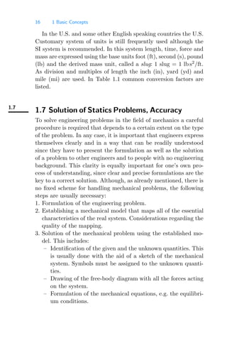 16 1 Basic Concepts
In the U.S. and some other English speaking countries the U.S.
Customary system of units is still frequently used although the
SI system is recommended. In this system length, time, force and
mass are expressed using the base units foot (ft), second (s), pound
(lb) and the derived mass unit, called a slug: 1 slug = 1 lb s2
/ft.
As division and multiples of length the inch (in), yard (yd) and
mile (mi) are used. In Table 1.1 common conversion factors are
listed.
1.7
1.7 Solution of Statics Problems, Accuracy
To solve engineering problems in the ﬁeld of mechanics a careful
procedure is required that depends to a certain extent on the type
of the problem. In any case, it is important that engineers express
themselves clearly and in a way that can be readily understood
since they have to present the formulation as well as the solution
of a problem to other engineers and to people with no engineering
background. This clarity is equally important for one’s own pro-
cess of understanding, since clear and precise formulations are the
key to a correct solution. Although, as already mentioned, there is
no ﬁxed scheme for handling mechanical problems, the following
steps are usually necessary:
1. Formulation of the engineering problem.
2. Establishing a mechanical model that maps all of the essential
characteristics of the real system. Considerations regarding the
quality of the mapping.
3. Solution of the mechanical problem using the established mo-
del. This includes:
– Identiﬁcation of the given and the unknown quantities. This
is usually done with the aid of a sketch of the mechanical
system. Symbols must be assigned to the unknown quanti-
ties.
– Drawing of the free-body diagram with all the forces acting
on the system.
– Formulation of the mechanical equations, e.g. the equilibri-
um conditions.
 