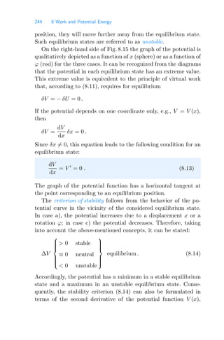 244 8 Work and Potential Energy
position, they will move further away from the equilibrium state.
Such equilibrium states are referred to as unstable.
On the right-hand side of Fig. 8.15 the graph of the potential is
qualitatively depicted as a function of x (sphere) or as a function of
ϕ (rod) for the three cases. It can be recognized from the diagrams
that the potential in each equilibrium state has an extreme value.
This extreme value is equivalent to the principle of virtual work
that, according to (8.11), requires for equilibrium
δV = − δU = 0 .
If the potential depends on one coordinate only, e.g., V = V (x),
then
δV =
dV
dx
δx = 0 .
Since δx = 0, this equation leads to the following condition for an
equilibrium state:
dV
dx
= V 
= 0 . (8.13)
The graph of the potential function has a horizontal tangent at
the point corresponding to an equilibrium position.
The criterion of stability follows from the behavior of the po-
tential curve in the vicinity of the considered equilibrium state.
In case a), the potential increases due to a displacement x or a
rotation ϕ; in case c) the potential decreases. Therefore, taking
into account the above-mentioned concepts, it can be stated:
ΔV
⎧
⎪
⎪
⎪
⎨
⎪
⎪
⎪
⎩
 0 stable
≡ 0 neutral
 0 unstable
⎫
⎪
⎪
⎪
⎬
⎪
⎪
⎪
⎭
equilibrium . (8.14)
Accordingly, the potential has a minimum in a stable equilibrium
state and a maximum in an unstable equilibrium state. Conse-
quently, the stability criterion (8.14) can also be formulated in
terms of the second derivative of the potential function V (x),
 