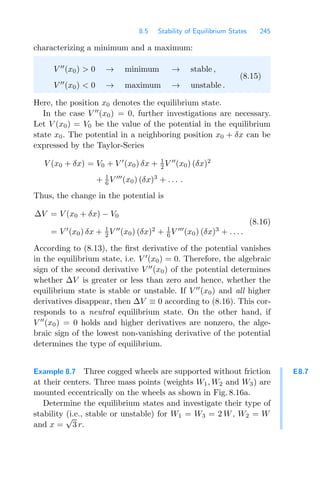 8.5 Stability of Equilibrium States 245
characterizing a minimum and a maximum:
V 
(x0)  0 → minimum → stable ,
V 
(x0)  0 → maximum → unstable .
(8.15)
Here, the position x0 denotes the equilibrium state.
In the case V 
(x0) = 0, further investigations are necessary.
Let V (x0) = V0 be the value of the potential in the equilibrium
state x0. The potential in a neighboring position x0 + δx can be
expressed by the Taylor-Series
V (x0 + δx) = V0 + V 
(x0) δx + 1
2 V 
(x0) (δx)2
+ 1
6 V 
(x0) (δx)3
+ . . . .
Thus, the change in the potential is
ΔV = V (x0 + δx) − V0
= V 
(x0) δx + 1
2 V 
(x0) (δx)2
+ 1
6 V 
(x0) (δx)3
+ . . . .
(8.16)
According to (8.13), the ﬁrst derivative of the potential vanishes
in the equilibrium state, i.e. V 
(x0) = 0. Therefore, the algebraic
sign of the second derivative V 
(x0) of the potential determines
whether ΔV is greater or less than zero and hence, whether the
equilibrium state is stable or unstable. If V 
(x0) and all higher
derivatives disappear, then ΔV ≡ 0 according to (8.16). This cor-
responds to a neutral equilibrium state. On the other hand, if
V 
(x0) = 0 holds and higher derivatives are nonzero, the alge-
braic sign of the lowest non-vanishing derivative of the potential
determines the type of equilibrium.
E8.7
Example 8.7 Three cogged wheels are supported without friction
at their centers. Three mass points (weights W1, W2 and W3) are
mounted eccentrically on the wheels as shown in Fig. 8.16a.
Determine the equilibrium states and investigate their type of
stability (i.e., stable or unstable) for W1 = W3 = 2 W, W2 = W
and x =
√
3 r.
 